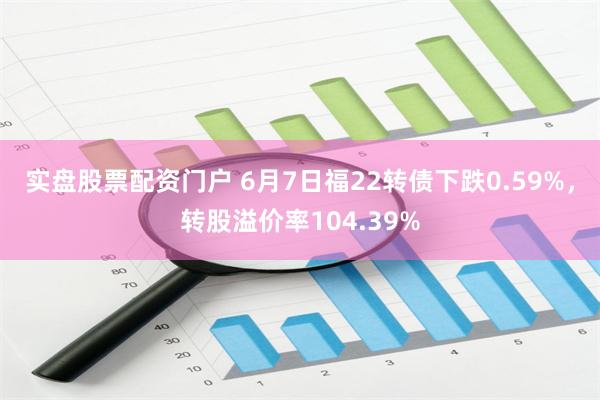 实盘股票配资门户 6月7日福22转债下跌0.59%，转股溢价率104.39%