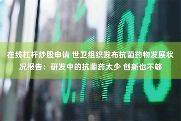 在线杠杆炒股申请 世卫组织发布抗菌药物发展状况报告：研发中的抗菌药太少 创新也不够