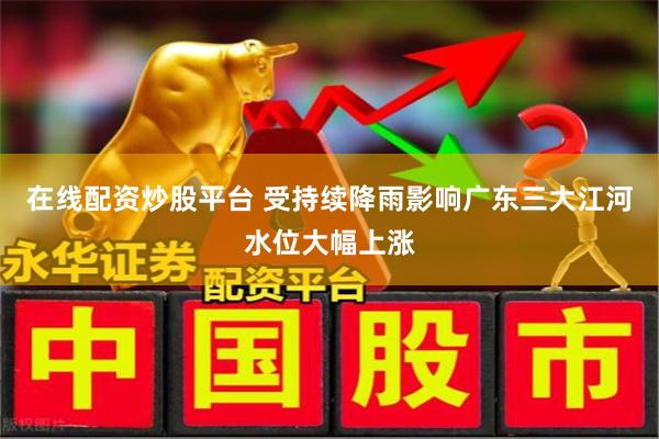 在线配资炒股平台 受持续降雨影响广东三大江河水位大幅上涨