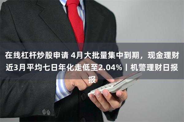 在线杠杆炒股申请 4月大批量集中到期，现金理财近3月平均七日年化走低至2.04%丨机警理财日报