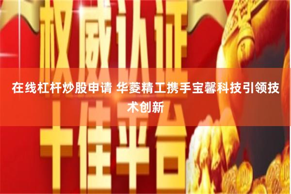 在线杠杆炒股申请 华菱精工携手宝馨科技引领技术创新