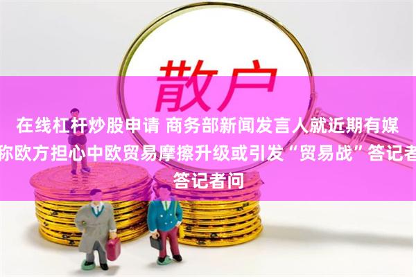 在线杠杆炒股申请 商务部新闻发言人就近期有媒体称欧方担心中欧贸易摩擦升级或引发“贸易战”答记者问