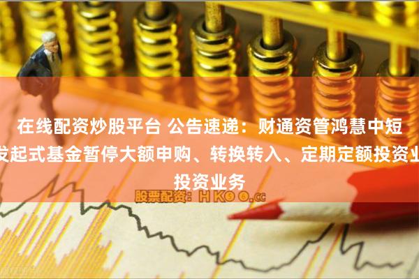 在线配资炒股平台 公告速递：财通资管鸿慧中短债发起式基金暂停大额申购、转换转入、定期定额投资业务