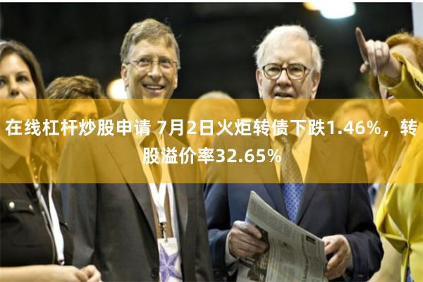 在线杠杆炒股申请 7月2日火炬转债下跌1.46%，转股溢价率32.65%