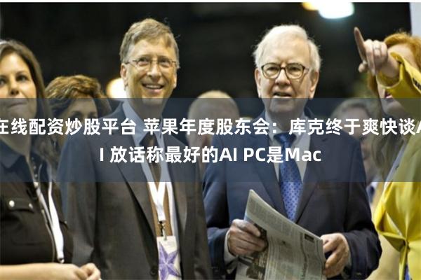 在线配资炒股平台 苹果年度股东会：库克终于爽快谈AI 放话称最好的AI PC是Mac