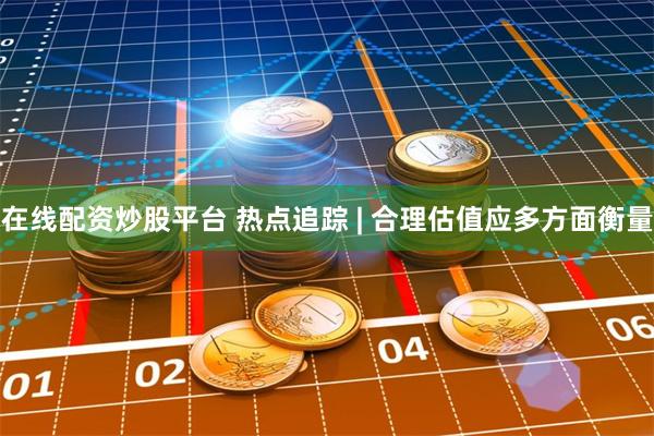 在线配资炒股平台 热点追踪 | 合理估值应多方面衡量