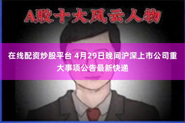 在线配资炒股平台 4月29日晚间沪深上市公司重大事项公告最新快递
