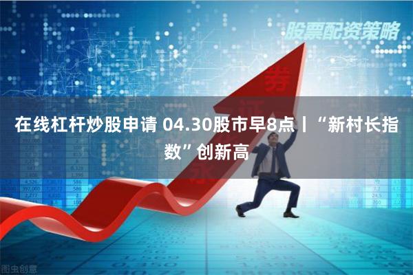 在线杠杆炒股申请 04.30股市早8点丨“新村长指数”创新高