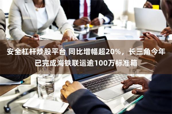 安全杠杆炒股平台 同比增幅超20%，长三角今年已完成海铁联运逾100万标准箱