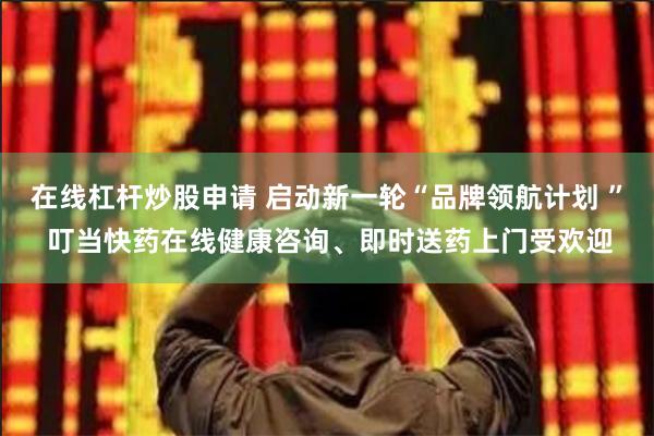 在线杠杆炒股申请 启动新一轮“品牌领航计划 ” 叮当快药在线健康咨询、即时送药上门受欢迎