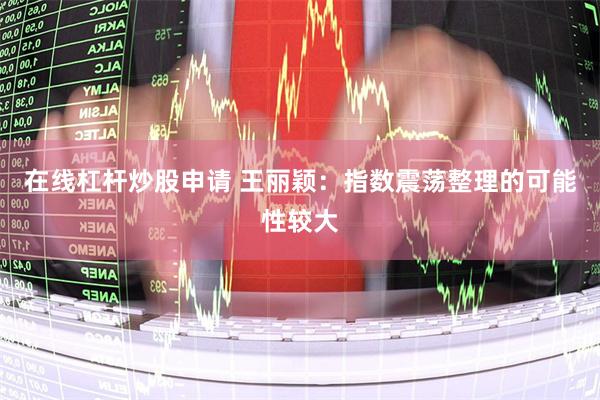 在线杠杆炒股申请 王丽颖：指数震荡整理的可能性较大