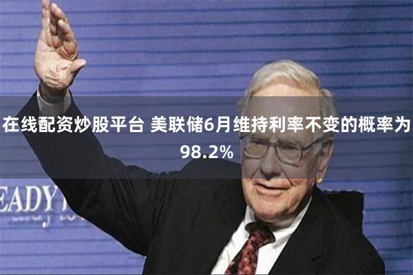 在线配资炒股平台 美联储6月维持利率不变的概率为98.2%