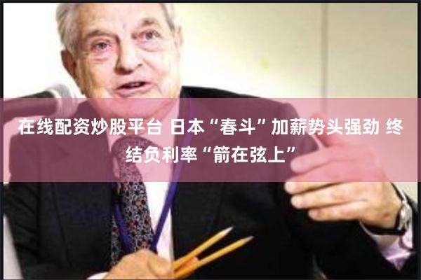 在线配资炒股平台 日本“春斗”加薪势头强劲 终结负利率“箭在弦上”