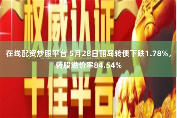 在线配资炒股平台 5月28日丽岛转债下跌1.78%，转股溢价率84.54%