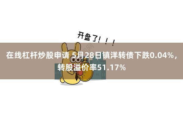 在线杠杆炒股申请 5月28日镇洋转债下跌0.04%，转股溢价率51.17%
