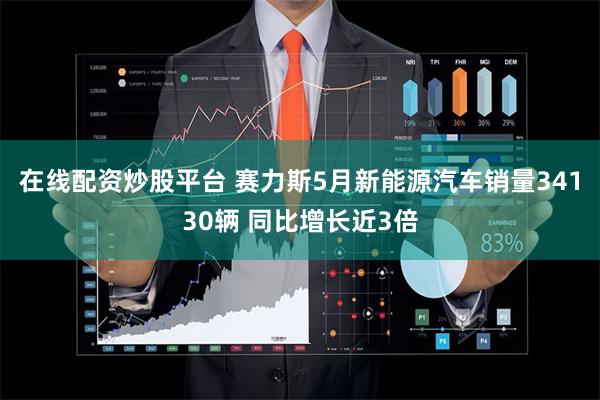 在线配资炒股平台 赛力斯5月新能源汽车销量34130辆 同比增长近3倍