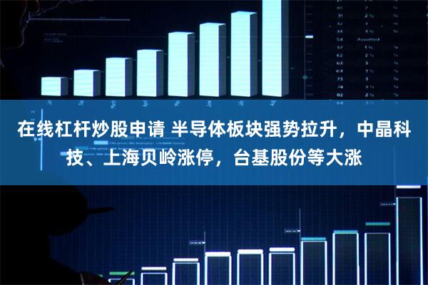 在线杠杆炒股申请 半导体板块强势拉升，中晶科技、上海贝岭涨停，台基股份等大涨