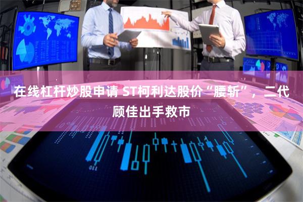 在线杠杆炒股申请 ST柯利达股价“腰斩”，二代顾佳出手救市