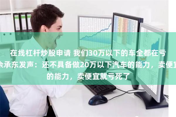 在线杠杆炒股申请 我们30万以下的车全都在亏损！华为余承东发声：还不具备做20万以下汽车的能力，卖便宜就亏死了