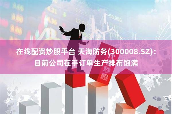 在线配资炒股平台 天海防务(300008.SZ)：目前公司在手订单生产排布饱满
