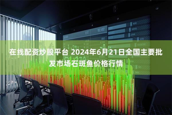 在线配资炒股平台 2024年6月21日全国主要批发市场石斑鱼价格行情