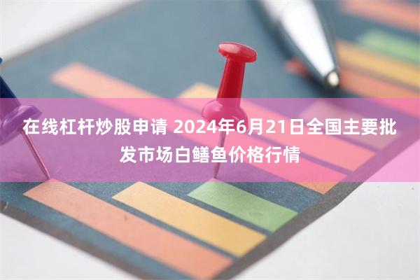 在线杠杆炒股申请 2024年6月21日全国主要批发市场白鳝鱼价格行情