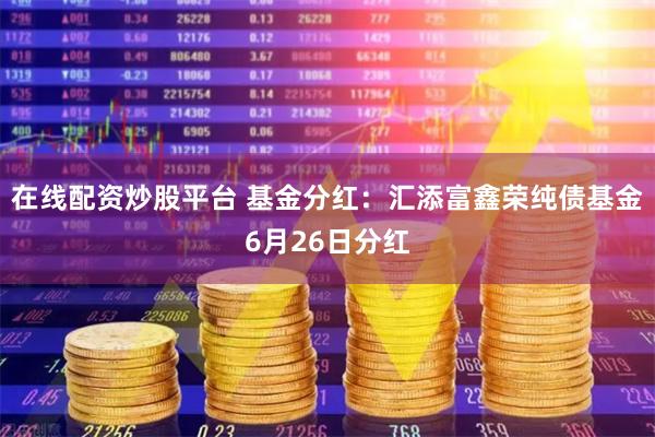 在线配资炒股平台 基金分红：汇添富鑫荣纯债基金6月26日分红