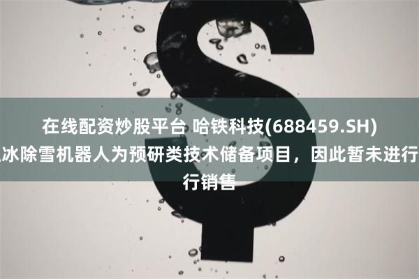 在线配资炒股平台 哈铁科技(688459.SH)：融冰除雪机器人为预研类技术储备项目，因此暂未进行销售