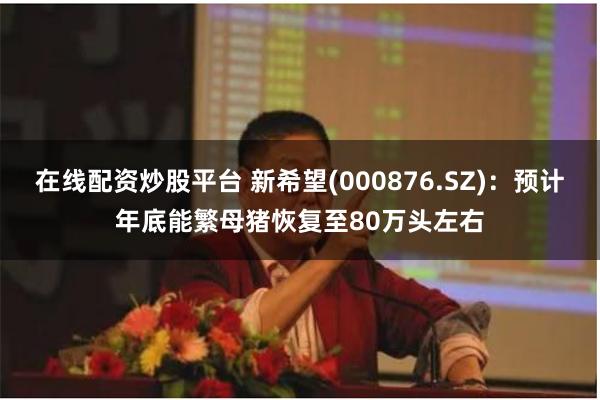 在线配资炒股平台 新希望(000876.SZ)：预计年底能繁母猪恢复至80万头左右