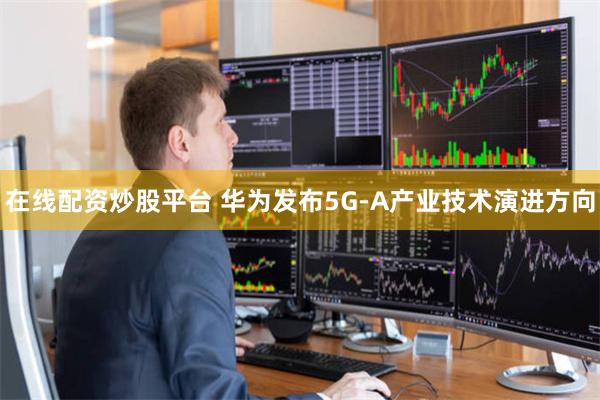 在线配资炒股平台 华为发布5G-A产业技术演进方向