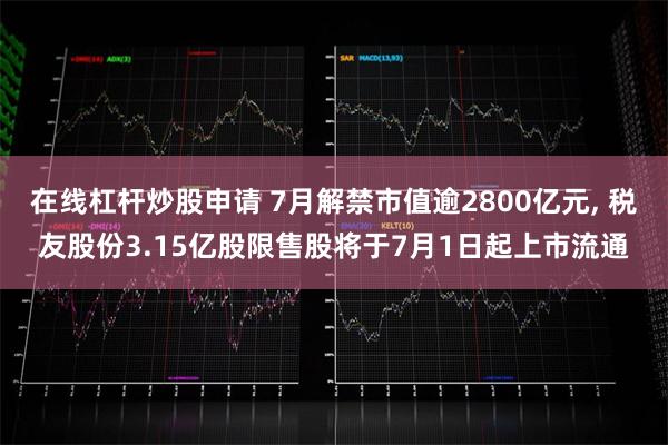 在线杠杆炒股申请 7月解禁市值逾2800亿元, 税友股份3.15亿股限售股将于7月1日起上市流通