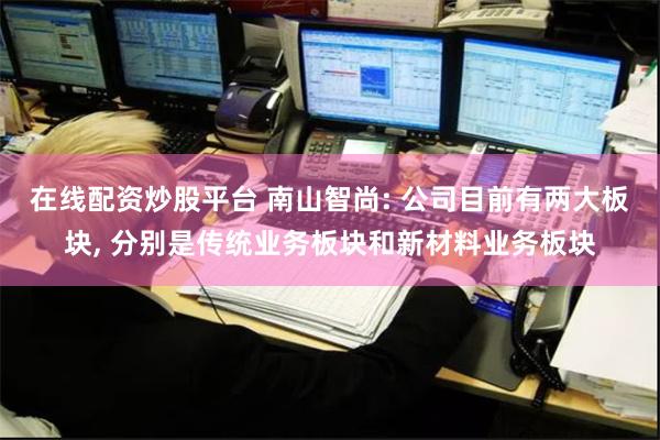 在线配资炒股平台 南山智尚: 公司目前有两大板块, 分别是传统业务板块和新材料业务板块