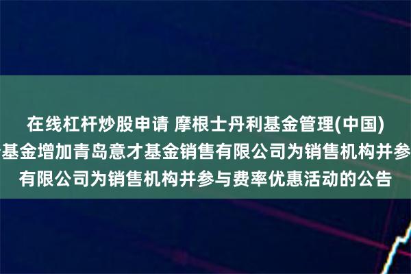 在线杠杆炒股申请 摩根士丹利基金管理(中国)有限公司关于旗下部分基金增加青岛意才基金销售有限公司为销售机构并参与费率优惠活动的公告