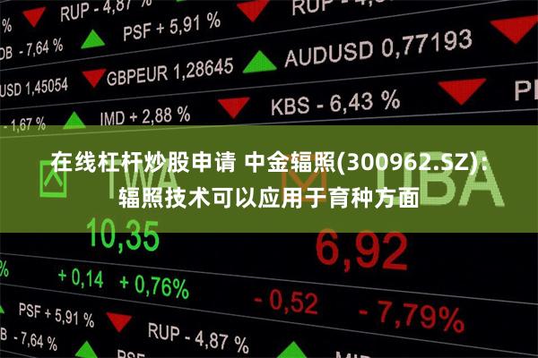 在线杠杆炒股申请 中金辐照(300962.SZ)：辐照技术可以应用于育种方面