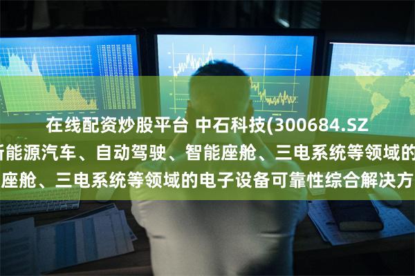 在线配资炒股平台 中石科技(300684.SZ)：在智能交通领域瞄准新能源汽车、自动驾驶、智能座舱、三电系统等领域的电子设备可靠性综合解决方案