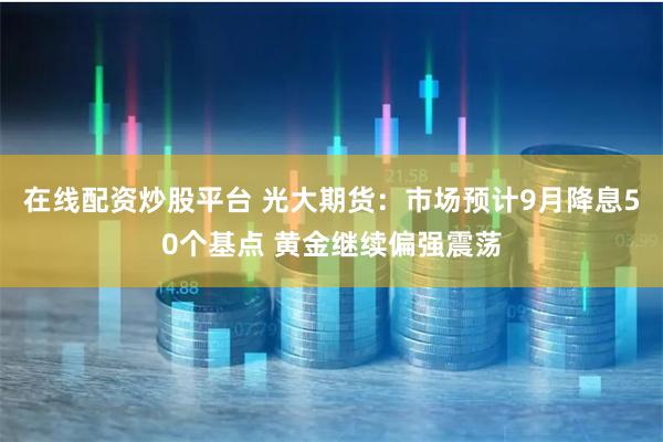 在线配资炒股平台 光大期货：市场预计9月降息50个基点 黄金继续偏强震荡