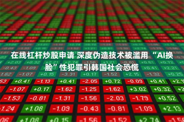 在线杠杆炒股申请 深度伪造技术被滥用 “AI换脸”性犯罪引韩国社会恐慌