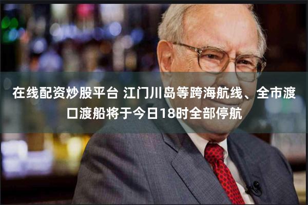 在线配资炒股平台 江门川岛等跨海航线、全市渡口渡船将于今日18时全部停航