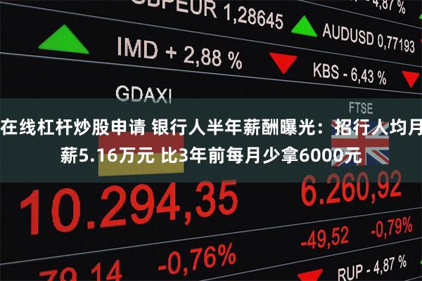 在线杠杆炒股申请 银行人半年薪酬曝光：招行人均月薪5.16万元 比3年前每月少拿6000元