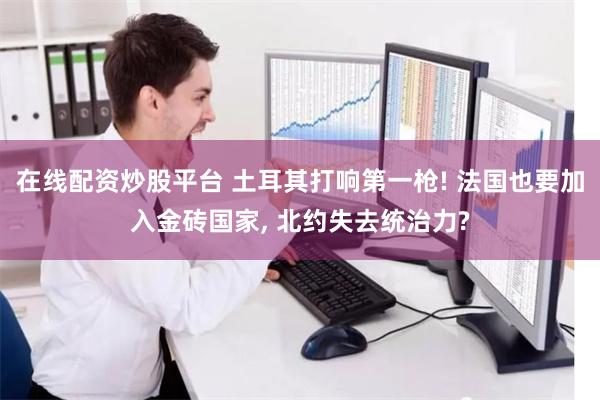 在线配资炒股平台 土耳其打响第一枪! 法国也要加入金砖国家, 北约失去统治力?