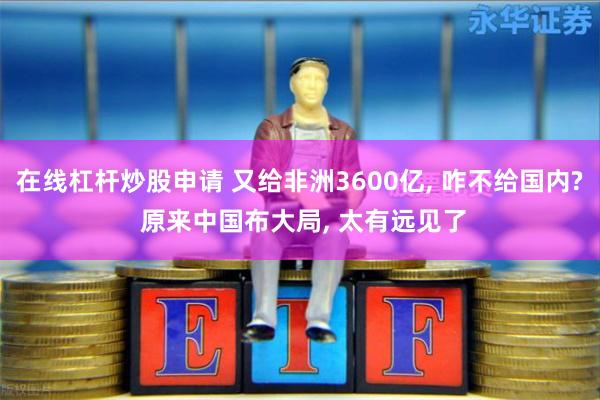在线杠杆炒股申请 又给非洲3600亿, 咋不给国内? 原来中国布大局, 太有远见了