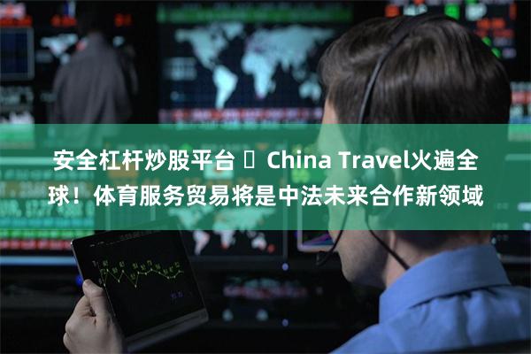 安全杠杆炒股平台 ​China Travel火遍全球！体育服务贸易将是中法未来合作新领域