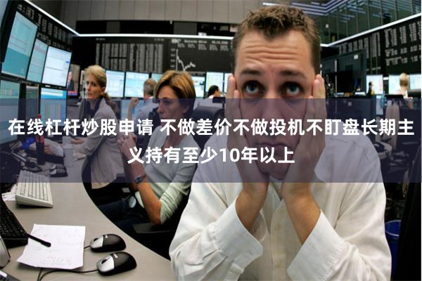 在线杠杆炒股申请 不做差价不做投机不盯盘长期主义持有至少10年以上
