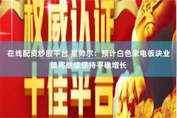 在线配资炒股平台 星帅尔：预计白色家电板块业绩将继续保持平稳增长