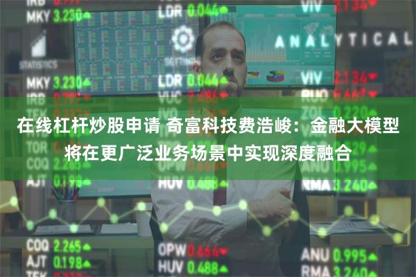 在线杠杆炒股申请 奇富科技费浩峻：金融大模型将在更广泛业务场景中实现深度融合