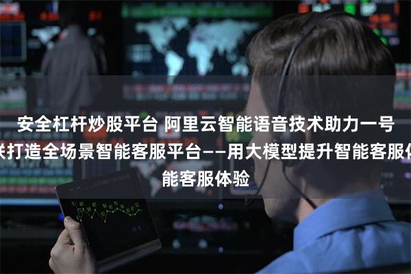 安全杠杆炒股平台 阿里云智能语音技术助力一号互联打造全场景智能客服平台——用大模型提升智能客服体验