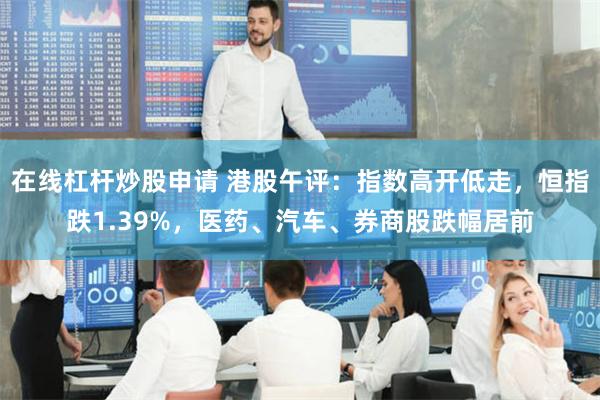 在线杠杆炒股申请 港股午评：指数高开低走，恒指跌1.39%，医药、汽车、券商股跌幅居前
