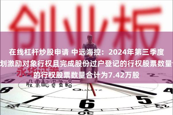 在线杠杆炒股申请 中远海控：2024年第三季度股票期权激励计划激励对象行权且完成股份过户登记的行权股票数量合计为7.42万股