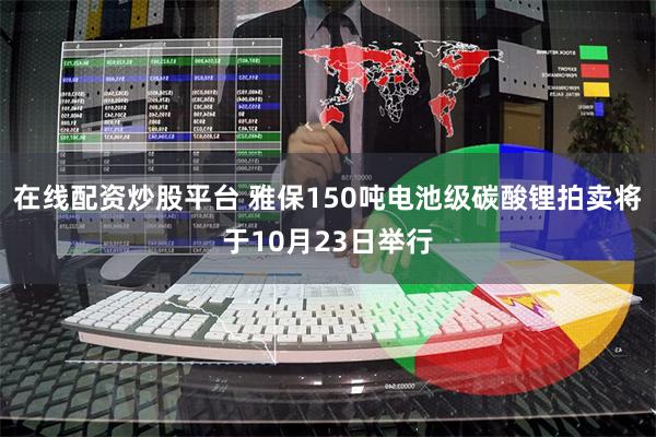 在线配资炒股平台 雅保150吨电池级碳酸锂拍卖将于10月23日举行