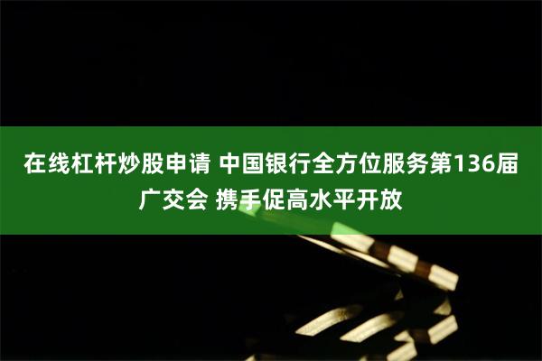 在线杠杆炒股申请 中国银行全方位服务第136届广交会 携手促高水平开放